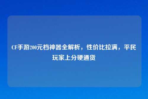 CF手游200元档神器全解析，性价比拉满，平民玩家上分硬通货
