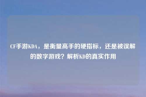 CF手游KDA，是衡量高手的硬指标，还是被误解的数字游戏？解析KD的真实作用