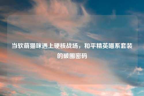 当软萌猫咪遇上硬核战场，和平精英喵系套装的破圈密码
