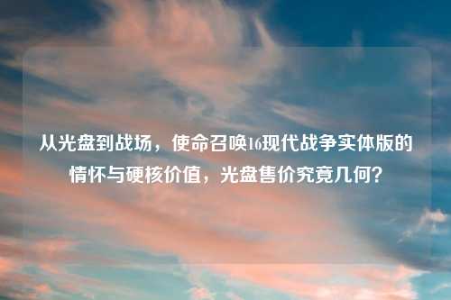 从光盘到战场，使命召唤16现代战争实体版的情怀与硬核价值，光盘售价究竟几何？