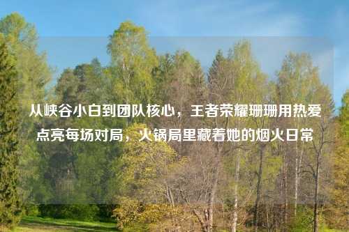 从峡谷小白到团队核心，王者荣耀珊珊用热爱点亮每场对局，火锅局里藏着她的烟火日常