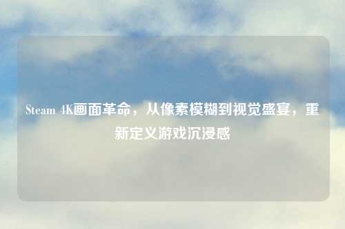 Steam 4K画面革命，从像素模糊到视觉盛宴，重新定义游戏沉浸感