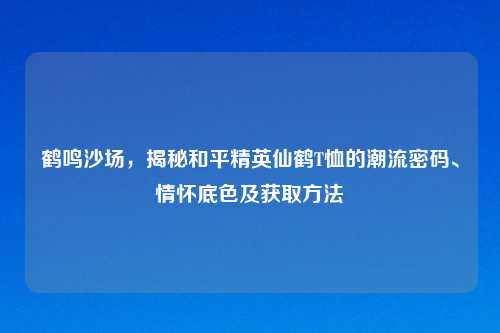 鹤鸣沙场，揭秘和平精英仙鹤T恤的潮流密码、情怀底色及获取     