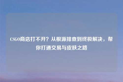 CSGO商店打不开？从根源排查到终极解决，帮你打通交易与皮肤之路