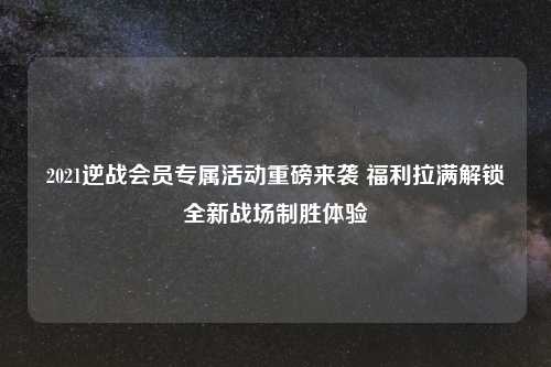 2021逆战会员专属活动重磅来袭 福利拉满解锁全新战场制胜体验