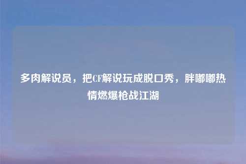 多肉解说员，把CF解说玩成脱口秀，胖嘟嘟热情燃爆枪战江湖
