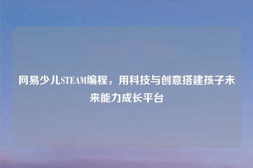 网易少儿STEAM编程，用科技与创意搭建孩子未来能力成长平台