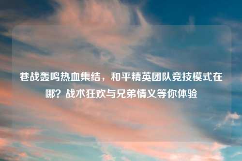 巷战轰鸣热血集结，和平精英团队竞技模式在哪？战术狂欢与兄弟情义等你体验