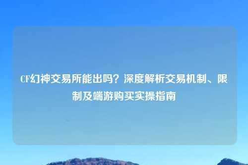 CF幻神交易所能出吗？深度解析交易机制、限制及端游购买实操指南