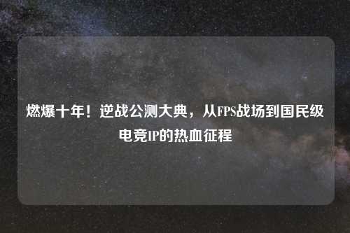 燃爆十年！逆战公测大典，从FPS战场到国民级电竞IP的热血征程