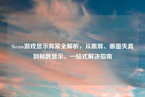 Steam游戏显示异常全解析，从黑屏、画面失真到帧数显示，一站式解决指南
