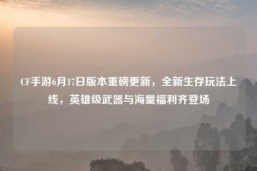 CF手游6月17日版本重磅更新，全新生存玩法上线，英雄级武器与海量福利齐登场