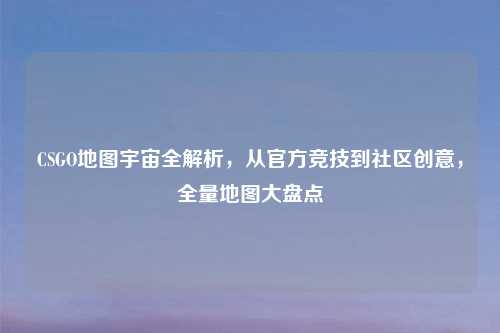 CSGO地图宇宙全解析，从官方竞技到社区创意，全量地图大盘点