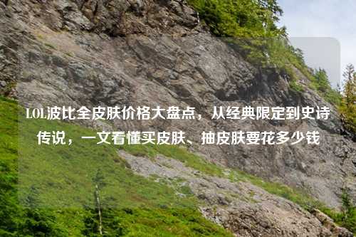 LOL波比全皮肤价格大盘点，从经典限定到史诗传说，一文看懂买皮肤、抽皮肤要花多少钱
