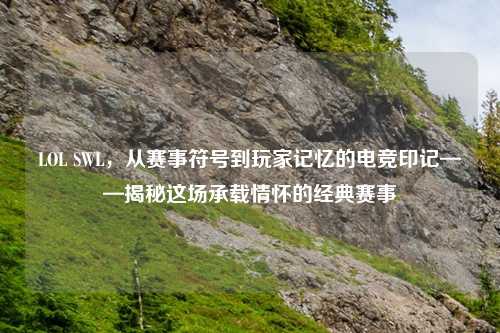 LOL SWL，从赛事符号到玩家记忆的电竞印记——揭秘这场承载情怀的经典赛事