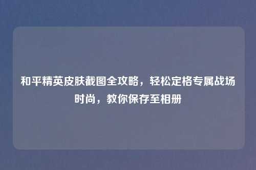和平精英皮肤截图全攻略，轻松定格专属战场时尚，教你保存至相册