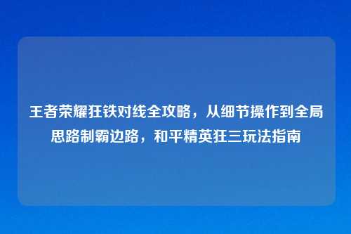王者荣耀狂铁对线全攻略，从细节操作到全局思路制霸边路，和平精英狂三玩法指南