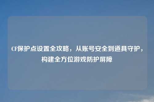 CF保护点设置全攻略，从账号安全到道具守护，构建全方位游戏防护屏障