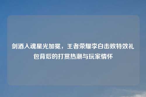 剑酒入魂星光加冕，王者荣耀李白击败特效礼包背后的打赏热潮与玩家情怀