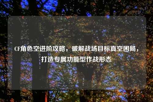 CF角色空进阶攻略，破解战场目标真空困局，打造专属功能型作战形态