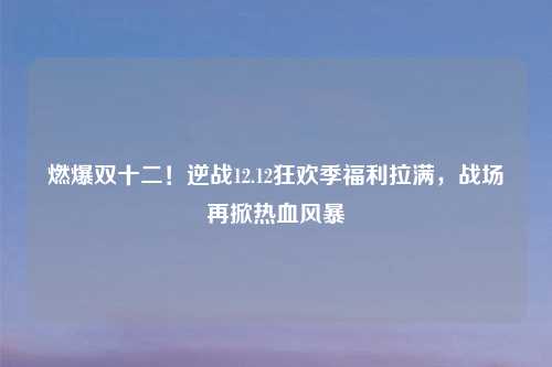 燃爆双十二！逆战12.12狂欢季福利拉满，战场再掀热血风暴