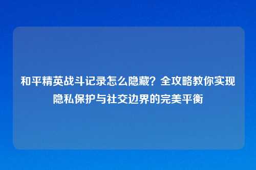 和平精英战斗记录怎么隐藏？全攻略教你实现隐私保护与社交边界的完美平衡