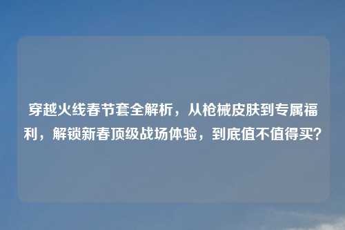 穿越火线春节套全解析，从枪械皮肤到专属福利，解锁新春顶级战场体验，到底值不值得买？