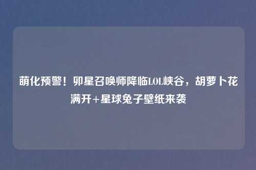 萌化预警！卯星召唤师降临LOL峡谷，胡萝卜花满开+星球兔子壁纸来袭