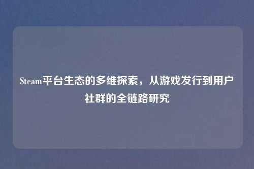 Steam平台生态的多维探索，从游戏发行到用户社群的全链路研究