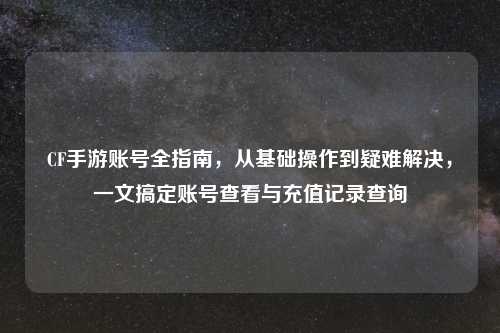 CF手游账号全指南，从基础操作到疑难解决，一文搞定账号查看与充值记录查询