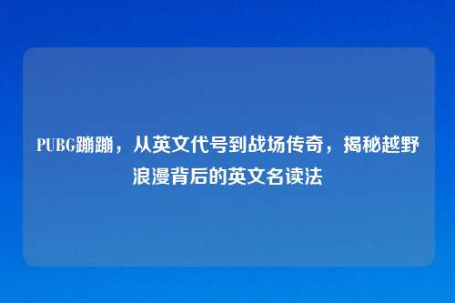 PUBG蹦蹦，从英文代号到战场传奇，揭秘越野浪漫背后的英文名读法