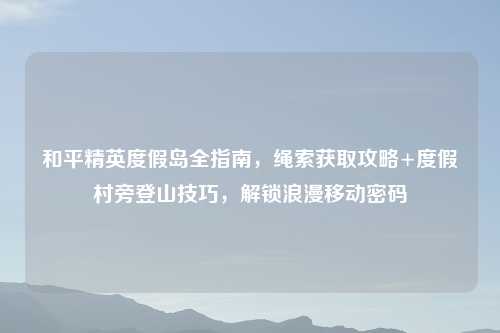 和平精英度假岛全指南，绳索获取攻略+度假村旁登山技巧，解锁浪漫移动密码