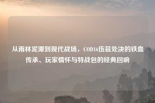 从雨林泥潭到现代战场，COD16伍兹处决的铁血传承、玩家情怀与特战包的经典回响