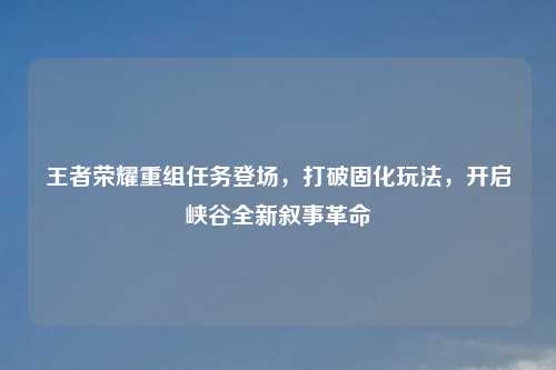 王者荣耀重组任务登场，打破固化玩法，开启峡谷全新叙事革命