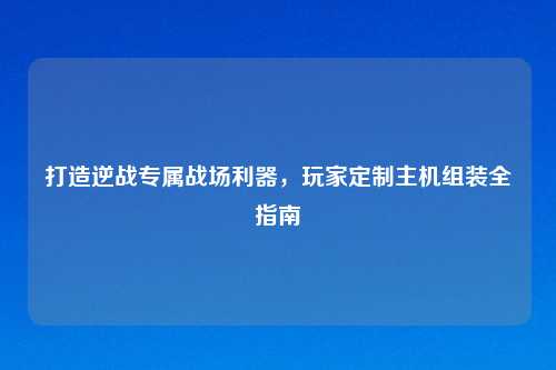 打造逆战专属战场利器，玩家定制主机组装全指南