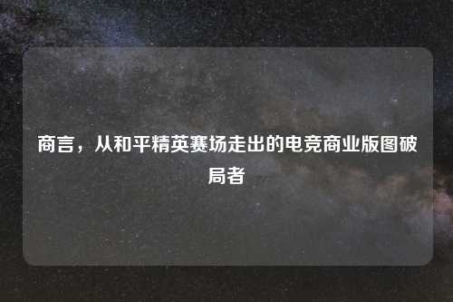 商言，从和平精英赛场走出的电竞商业版图破局者