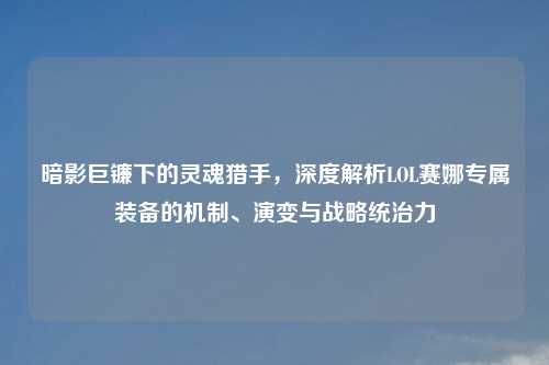暗影巨镰下的灵魂猎手，深度解析LOL赛娜专属装备的机制、演变与战略统治力