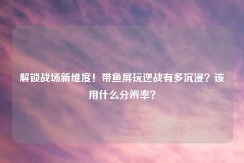 解锁战场新维度！带鱼屏玩逆战有多沉浸？该用什么分辨率？