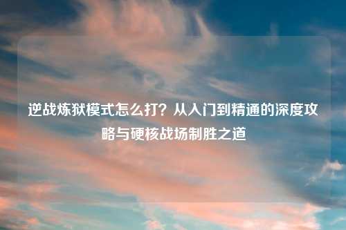 逆战炼狱模式怎么打？从入门到精通的深度攻略与硬核战场制胜之道