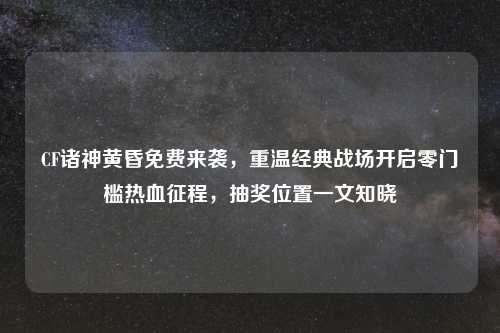 CF诸神黄昏免费来袭，重温经典战场开启零门槛热血征程，抽奖位置一文知晓