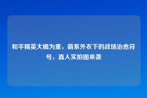 和平精英大橘为重，萌系外衣下的战场治愈符号，真人实拍图来袭