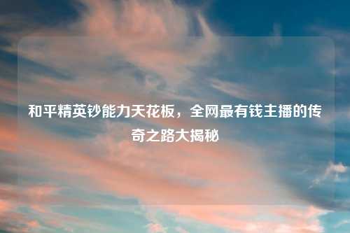 和平精英钞能力天花板，全网最有钱主播的传奇之路大揭秘