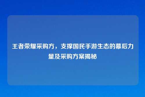 王者荣耀采购方，支撑国民手游生态的幕后力量及采购方案揭秘