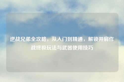 逆战兄弟全攻略，从入门到精通，解锁并肩作战终极玩法与武器使用技巧