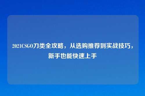 2021CSGO刀类全攻略，从选购推荐到实战技巧，新手也能快速上手
