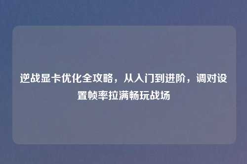 逆战显卡优化全攻略，从入门到进阶，调对设置帧率拉满畅玩战场