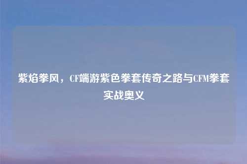 紫焰拳风，CF端游紫色拳套传奇之路与CFM拳套实战奥义