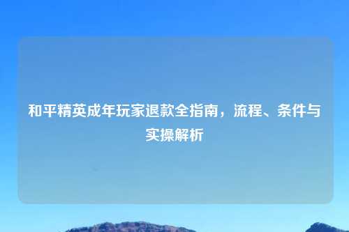 和平精英成年玩家退款全指南，流程、条件与实操解析