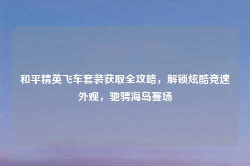 和平精英飞车套装获取全攻略，解锁炫酷竞速外观，驰骋海岛赛场