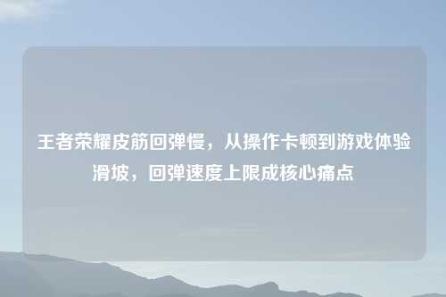 王者荣耀皮筋回弹慢，从操作卡顿到游戏体验滑坡，回弹速度上限成核心痛点